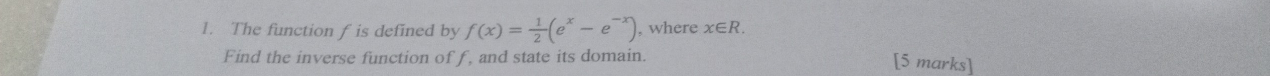 The function f is defined by f(x)= 1/2 (e^x-e^(-x)) , where x∈ R. 
Find the inverse function of f, and state its domain. [5 marks]