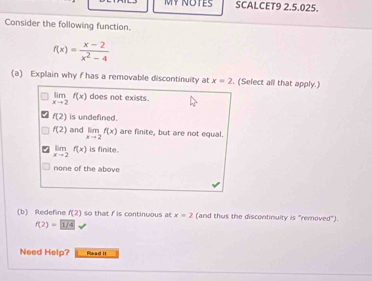 MYNOTES SCALCET9 2.5.025.
Consider the following function.
f(x)= (x-2)/x^2-4 
(a) Explain why f has a removable discontinuity at x=2. (Select all that apply.)
limlimits _xto 2f(x) does not exists.
f(2) is undefined.
f(2) and limlimits _xto 2f(x) are finite, but are not equal.
limlimits _xto 2f(x) is finite.
none of the above
(b) Redefine f(2) so that f is continuous at x=2 (and thus the discontinuity is "removed").
f(2)=1/4
Need Help? Read It