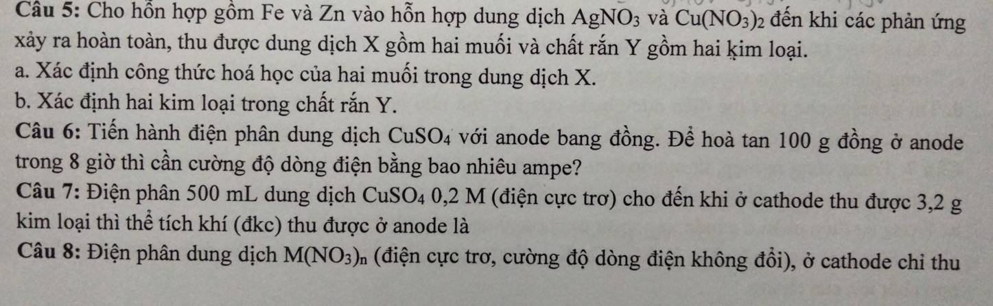 Cho hỗn hợp gồm Fe và Zn vào hỗn hợp dung dịch AgNO_3 và Cu(NO_3)_2 đến khi các phản ứng 
xảy ra hoàn toàn, thu được dung dịch X gồm hai muối và chất rắn Y gồm hai kim loại. 
a. Xác định công thức hoá học của hai muối trong dung dịch X. 
b. Xác định hai kim loại trong chất rắn Y. 
Câu 6: Tiến hành điện phân dung dịch CuSO_4 4 với anode bang đồng. Đề hoà tan 100 g đồng ở anode 
trong 8 giờ thì cần cường độ dòng điện bằng bao nhiêu ampe? 
Câu 7: Điện phân 500 mL dung dịch CuSO₄ 0,2 M (điện cực trơ) cho đến khi ở cathode thu được 3,2 g
kim loại thì thể tích khí (đkc) thu được ở anode là 
Câu 8: Điện phân dung dịch M(NO_3) * (điện cực trơ, cường độ dòng điện không đổi), ở cathode chỉ thu