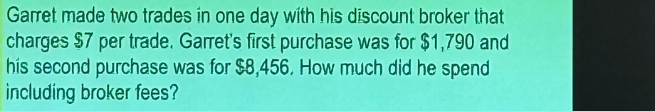 Garret made two trades in one day with his discount broker that 
charges $7 per trade. Garret's first purchase was for $1,790 and 
his second purchase was for $8,456. How much did he spend 
including broker fees?