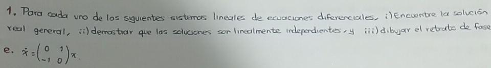 Para cada uro de los squentes sistemas lineales de ecuaciones diferenciales, ¡)Encverstre la solveisn 
real general, ii) demastrar gue las solucones sor linedlmente indeperdientes, y iii)dibyar el retrato de fase 
e. dot x=beginpmatrix 0&1 -1&0endpmatrix x