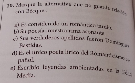 Marque la alternativa que no guarda relación
con Bécquer.
a) Es considerado un romántico tardío.
b) Su poesía muestra rima asonante.
c) Sus verdaderos apellidos fueron Domínguez
Bastidas.
d) Es el único poeta lírico del Romanticismo es-
pañol.
e) Escribió leyendas ambientadas en la Edad
Media.