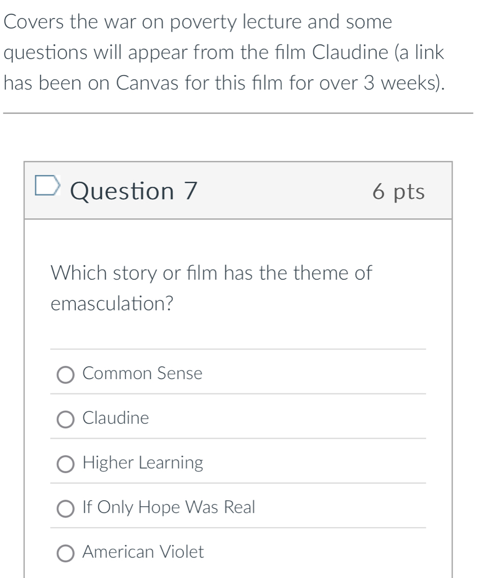 Covers the war on poverty lecture and some
questions will appear from the film Claudine (a link
has been on Canvas for this film for over 3 weeks).
Question 7 6 pts
Which story or film has the theme of
emasculation?
Common Sense
Claudine
Higher Learning
If Only Hope Was Real
American Violet