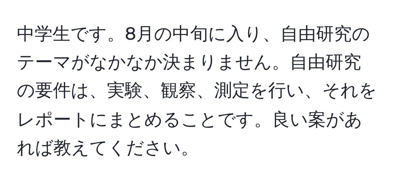 中学生です。8月の中旬に入り、自由研究のテーマがなかなか決まりません。自由研究の要件は、実験、観察、測定を行い、それをレポートにまとめることです。良い案があれば教えてください。