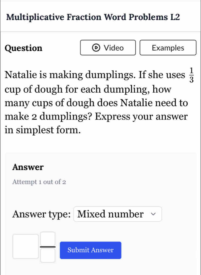 Multiplicative Fraction Word Problems L2 
Question Video Examples 
Natalie is making dumplings. If she uses  1/3 
cup of dough for each dumpling, how 
many cups of dough does Natalie need to 
make 2 dumplings? Express your answer 
in simplest form. 
Answer 
Attempt 1 out of 2 
Answer type: Mixed number
 □ /□   Submit Answer