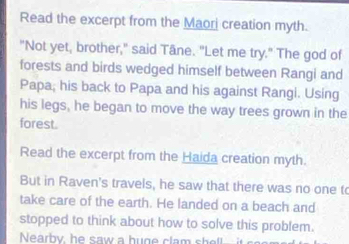 Read the excerpt from the Maori creation myth. 
"Not yet, brother," said Tâne. "Let me try." The god of 
forests and birds wedged himself between Rangi and 
Papa; his back to Papa and his against Rangi. Using 
his legs, he began to move the way trees grown in the 
forest. 
Read the excerpt from the Haida creation myth. 
But in Raven's travels, he saw that there was no one to 
take care of the earth. He landed on a beach and 
stopped to think about how to solve this problem. 
Nearby, he saw a huge clam sh ell i