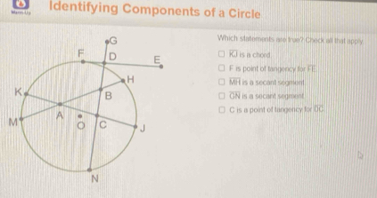 ← 
Identifying Components of a Circle
Which statements are true? Check all that apply
overline KJ is a chord
F is point of tangericy for FE
overline MH
is a secant segment .
is a secant segment.
overline GN
C is a point of tangency for overline OC