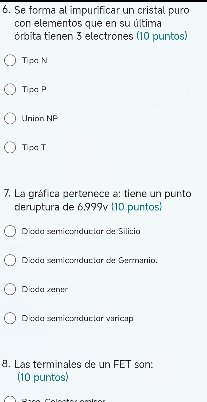 Se forma al impurificar un cristal puro
con elementos que en su última
órbita tienen 3 electrones (10 puntos)
Tipo N
Tipo P
Union NP
Tipo T
7. La gráfica pertenece a: tiene un punto
deruptura de 6.999v (10 puntos)
Diodo semiconductor de Silicio
Diodo semiconductor de Germanio.
Diodo zener
Diodo semiconductor varicap
8. Las terminales de un FET son:
(10 puntos)