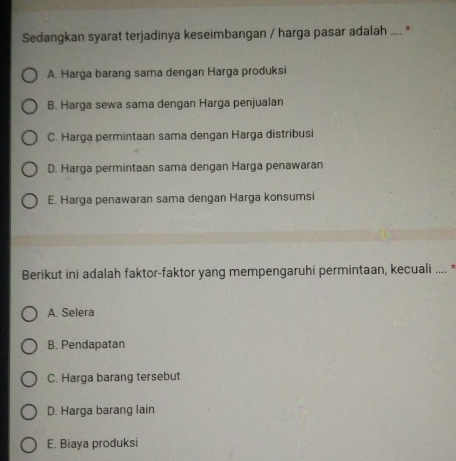 Sedangkan syarat terjadinya keseimbangan / harga pasar adalah .... *
A. Harga barang sama dengan Harga produksi
B. Harga sewa sama dengan Harga penjualan
C. Harga permintaan sama dengan Harga distribusi
D. Harga permintaan sama dengan Harga penawaran
E. Harga penawaran sama dengan Harga konsumsi
Berikut ini adalah faktor-faktor yang mempengaruhi permintaan, kecuali .... *
A. Selera
B. Pendapatan
C. Harga barang tersebut
D. Harga barang lain
E. Biaya produksi