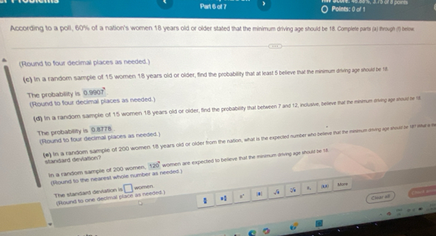 écore: 40.881, 3.75 of 8 points 
According to a poll, 60% of a nation's women 18 years old or older stated that the minimum driving age should be 18. Complete parts (a) through (f) below 
(Round to four decimal places as needed.) 
(c) In a random sample of 15 women 18 years old or older, find the probability that at least 5 believe that the minimum driving age should be 18. 
The probability is 0.99 07°
(Round to four decimal places as needed.) 
(d) In a random sample of 15 women 18 years old or older, find the probability that between 7 and 12, inclusive, believe that the minimum driving age should be 18
The probability is 0.8778
(Round to four decimal piaces as needed.) 
(e) in a random sample of 200 women 18 years old or older from the nation, what is the expected number who believe that the misimum dirving age should be 18 What i the 
standard deviation? 
In a random sample of 200 women, 120° women are expected to believe that the minimum driving age should be 18. 
(Round to the nearest whole number as needed.) 
The standard deviation is □ women. 
a° j■| sqrt(1) (u) 
More 
Clear all =b=4 a=
(Round to one decimal place as needed.)