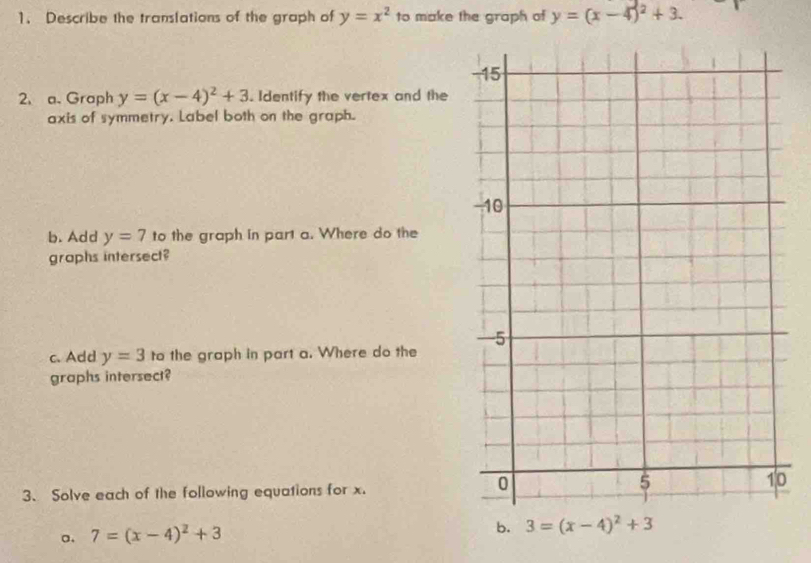 Describe the translations of the graph of y=x^2 to make the graph of y=(x-4)^2+3. 
2. a. Graph y=(x-4)^2+3. Identify the vertex and the 
axis of symmetry. Label both on the graph. 
b. Add y=7 to the graph in part a. Where do the 
graphs intersect? 
c. Add y=3 to the graph in part a. Where do the 
graphs intersect? 
3、 Solve each of the following equations for x. 
0 
a. 7=(x-4)^2+3
b. 3=(x-4)^2+3