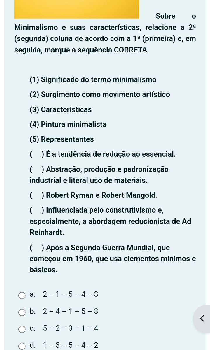 Sobre 0
Minimalismo e suas características, relacione a 2^a
(segunda) coluna de acordo com a 1^a (primeira) e, em
seguida, marque a sequência CORRETA.
(1) Significado do termo minimalismo
(2) Surgimento como movimento artístico
(3) Características
(4) Pintura minimalista
(5) Representantes
) É a tendência de redução ao essencial.
( ) Abstração, produção e padronização
industrial e literal uso de materiais.
 ) Robert Ryman e Robert Mangold.
C ) Influenciada pelo construtivismo e,
especialmente, a abordagem reducionista de Ad
Reinhardt.
C ) Após a Segunda Guerra Mundial, que
começou em 1960, que usa elementos mínimos e
básicos.
a. 2-1-5-4-3
b. 2-4-1-5-3
C. 5-2-3-1-4
d. 1-3-5-4-2