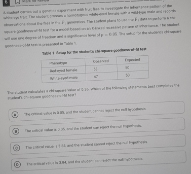 A student carries out a genetics experiment with fruit fies to investigate the inheritance pattern of the
white eye trait. The student crosses a homozygous white-eyed female with a wild-type male and records
observations about the flies in the F_1 generation. The student plans to use the F_1 data to perform a chi-
square goodness-of-fit test for a model based on an X -linked recessive pattern of inheritance. The student
will use one degree of freedom and a significance level of p=0.05. The setup for the student's chi-square
goodness-of-fit test is presented in Table 1.
Table 1. Setup for the student's chi-square goodness-of-fit test
The student calculates a chi-square value of 0.36. Which of the following statements best completes the
student's chi-square goodness-of-fit test?
A The critical value is 0.05, and the student cannot reject the null hypothesis.
B ) The critical value is 0.05, and the student can reject the null hypothesis.
c The critical value is 3.84, and the student cannot reject the null hypothesis.
D The critical value is 3.84, and the student can reject the null hypothesis.