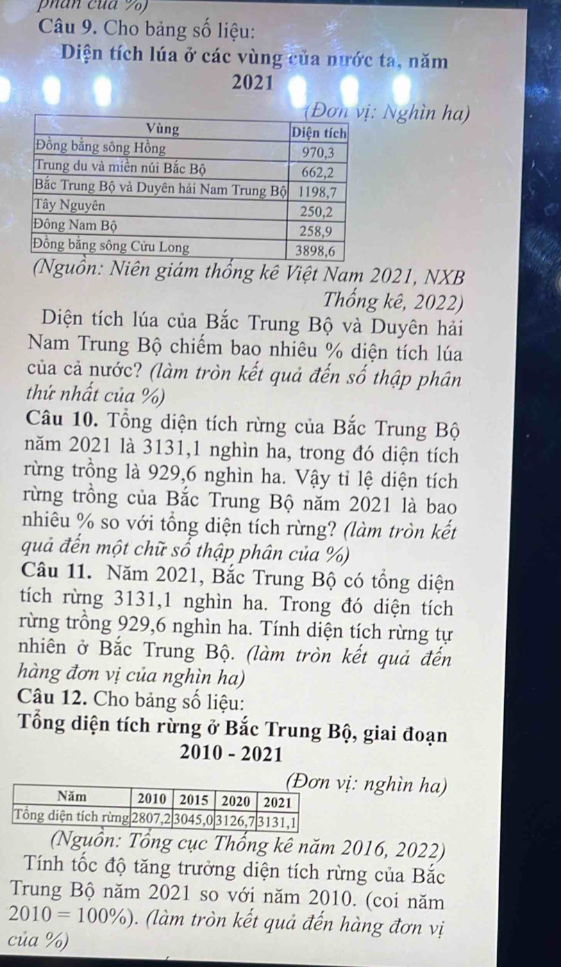 phan cua %) 
Câu 9. Cho bảng số liệu: 
Diện tích lúa ở các vùng của nước ta, năm 
2021 
Nghìn ha) 
(Nguồn: Niên giám thống kê Việt Nam 2021, NXB 
Thống kê, 2022) 
Diện tích lúa của Bắc Trung Bộ và Duyên hải 
Nam Trung Bộ chiếm bao nhiêu % diện tích lúa 
của cả nước? (làm tròn kết quả đến số thập phân 
thứ nhất của %) 
Câu 10. Tổng diện tích rừng của Bắc Trung Bộ 
năm 2021 là 3131,1 nghìn ha, trong đó diện tích 
rừng trồng là 929, 6 nghìn ha. Vậy tỉ lệ diện tích 
rừng trồng của Bắc Trung Bộ năm 2021 là bao 
nhiêu % so với tổng diện tích rừng? (làm tròn kết 
quả đến một chữ số thập phân của %) 
Câu 11. Năm 2021, Bắc Trung Bộ có tổng diện 
tích rừng 3131,1 nghìn ha. Trong đó diện tích 
rừng trồng 929, 6 nghìn ha. Tính diện tích rừng tự 
nhiên ở Bắc Trung Bộ. (làm tròn kết quả đến 
hàng đơn vị của nghìn ha) 
Câu 12. Cho bảng số liệu: 
Tổng diện tích rừng ở Bắc Trung Bộ, giai đoạn 
2010 - 2021 
ị: nghìn ha) 
(Nguồn: Tổng cục Thổng kê năm 2016, 2022) 
Tính tốc độ tăng trưởng diện tích rừng của Bắc 
Trung Bộ năm 2021 so với năm 2010. (coi năm
2010=100% ) (làm tròn kết quả đến hàng đơn vị 
của %)