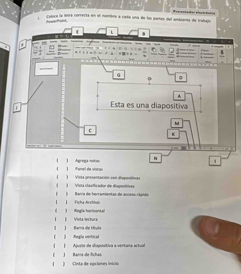 Presentador electrónico
1. Coloca la letra correcta en el nombre a cada una de las partes del ambiente de trabajo
N
( ) Agrega notas 1
( ) Panel de vistas
( ) Vista presentación con diapositivas
( ) Vista clasificador de diapositivas
( )Barra de herramientas de acceso rápido
( ) Ficha Archivo
 ) Regla horizontal
 ) Vista lectura
( ) Barra de título
( ) Regla vertical
( ) Ajuste de diapositiva a ventana actual
 ) Barra de fichas
( ) Cinta de opciones Inicio