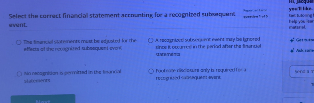 Hi, Jacquel
Report an Error you'll like.
Select the correct financial statement accounting for a recognized subsequent question 1 of 5 Get tutoring
event. help you lear
material.
The financial statements must be adjusted for the A recognized subsequent event may be ignored Get tuto
effects of the recognized subsequent event since it occurred in the period after the financial
Ask som
statements
No recognition is permitted in the financial Footnote disclosure only is required for a Send a m
statements recognized subsequent event
T
Mavt