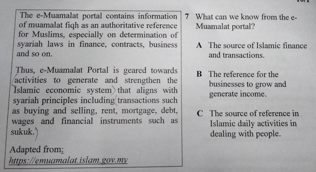 The e-Muamalat portal contains information 7 What can we know from the e-
of muamalat fiqh as an authoritative reference Muamalat portal?
for Muslims, especially on determination of
syariah laws in finance, contracts, business A The source of Islamic finance
and so on. and transactions.
Thus, e-Muamalat Portal is geared towards B The reference for the
activities to generate and strengthen the businesses to grow and
Islamic economic system that aligns with
generate income.
syariah principles including transactions such
as buying and selling, rent, mortgage, debt, C The source of reference in
wages and financial instruments such as
Islamic daily activities in
sukuk. dealing with people.
Adapted from:
https://emuamalat.islam.gov.my