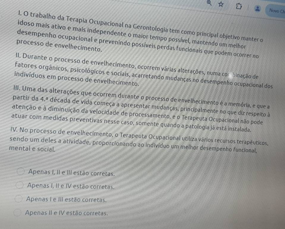 Novo Ch
1. O trabalho da Terapia Ocupacional na Gerontologia tem como principal objetivo manter o
idoso mais ativo e mais independente o maior tempo possível, mantendo um melhor
desempenho ocupacional e prevenindo possíveis perdas funcionais que podem ocorrer no
processo de envelhecimento.
II. Durante o processo de envelhecimento, ocorrem várias alterações, numa cor binação de
fatores orgânicos, psicológicos e sociais, acarretando mudanças no desempenho ocupacional dos
indivíduos em processo de envelhecimento.
III. Uma das alterações que ocorrem durante o processo de envelhecimento é a memória, e que a
partir da 4.ª década de vida começa a apresentar mudanças, principalmente no que diz respeito à
atenção e à diminuição da velocidade de processamento, e o Terapeuta Ocupacional não pode
atuar com medidas preventivas nesse caso, somente quando a patologia já está instalada.
IV. No processo de envelhecimento, o Terapeuta Ocupacional utiliza vários recursos terapêuticos,
sendo um deles a atividade, proporcionando ao indivíduo um melhor desempenho funcional,
mental e social.
Apenas I, II e III estão corretas.
Apenas I, II e IV estão corretas.
Apenas I e III estão corretas.
Apenas II e IV estão corretas.