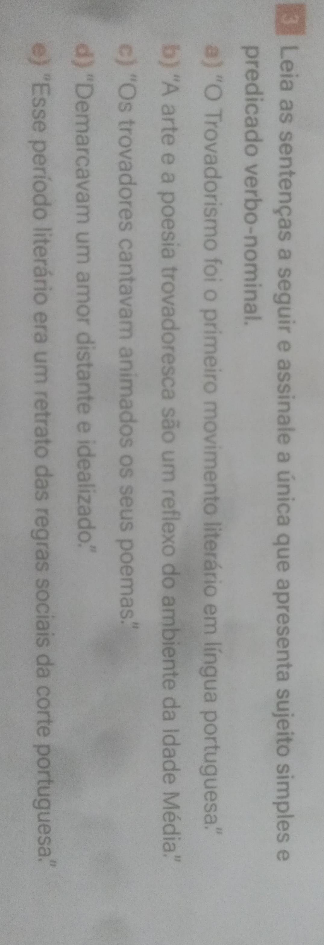 Leia as sentenças a seguir e assinale a única que apresenta sujeito simples e
predicado verbo-nominal.
a) ''O Trovadorismo foi o primeiro movimento literário em língua portuguesa''
b) 'A arte e a poesia trovadoresca são um reflexo do ambiente da Idade Média''
c) “Os trovadores cantavam animados os seus poemas”’
d) “'Demarcavam um amor distante e idealizado.”
e) ''Esse período literário era um retrato das regras sociais da corte portuguesa.''