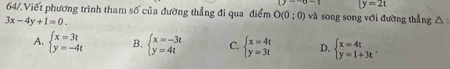 (y--y-c (y=2t
64/.Viết phương trình tham số của đường thẳng đi qua điểm O(0;0) và song song với đường thẳng △ :
3x-4y+1=0.
A. beginarrayl x=3t y=-4tendarray. B. beginarrayl x=-3t y=4tendarray. C. beginarrayl x=4t y=3tendarray. D. beginarrayl x=4t y=1+3tendarray..