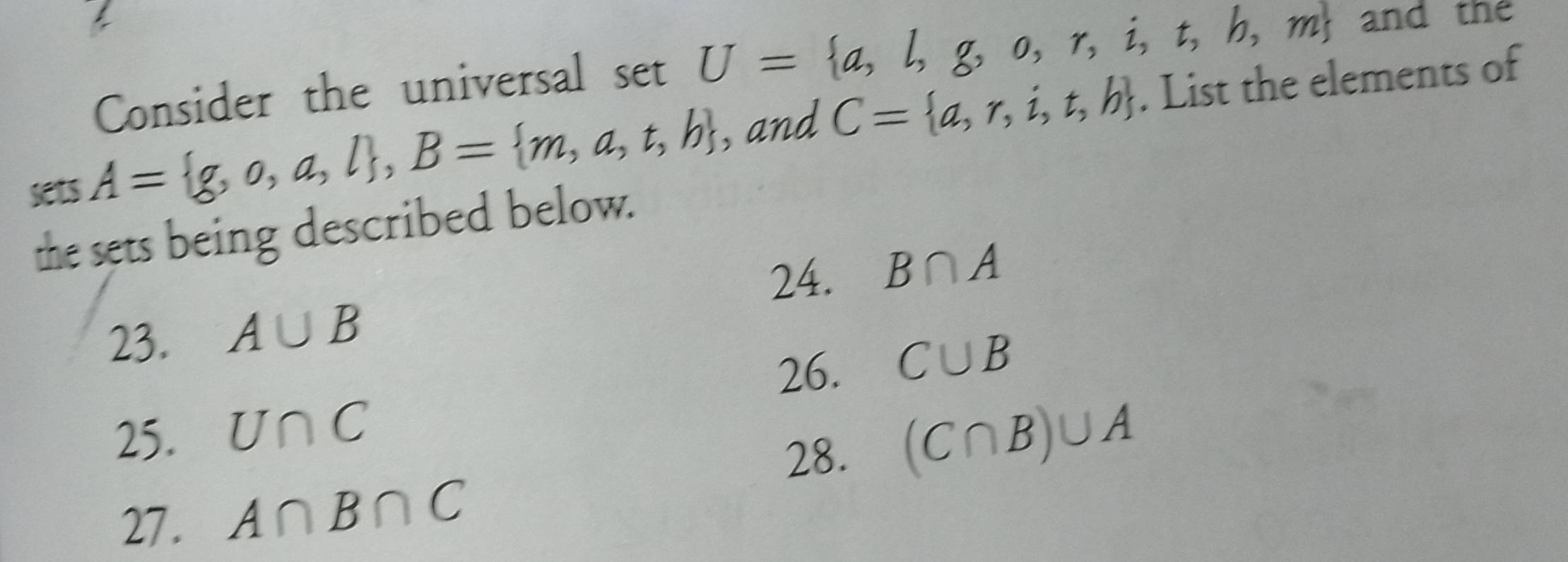 Consider the universal set U= a,l,g,o,r,i,t,h,m and the
sets A= g,o,a,l , B= m,a,t,b , and C= a,r,i,t,b. List the elements of
the sets being described below.
24. B∩ A
23. A∪ B
26. C∪ B
25. U∩ C (C∩ B)∪ A
28.
27. A∩ B∩ C