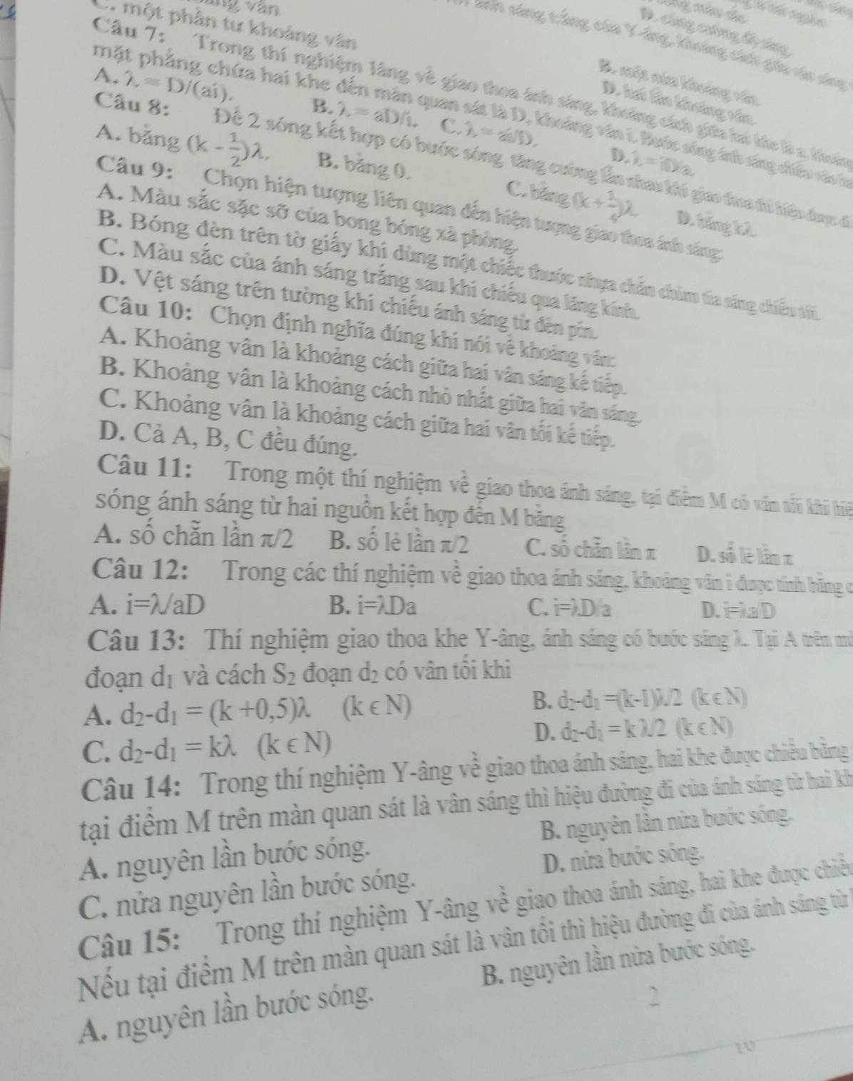 áng văn
  
lng má de
C. một phân tư khoảng vân
D. cng chơng bộ lưg
* Mn sáng tảng của Yông, Vhông cên du in á
mặt phẳng chứa hai khe
B. một năa khoảng văn
Câu 7: Trong thí nghiệm lãng về giao thea ính sáng, khoảng cách giữa hú ke làa thuấc
D. hó lào khooảng vâa
Câu 8: 1=10/3.
C. lambda =asin .
A. lambda =D/(ai). B. lambda =aD/1. Duân sát là D, khoảng văn i. Bước sông inh sáng diều vácở
A. bằng (k- 1/2 )lambda . B. băng 0.
D.
Để 2 sóng kết hợp có bước sông, từng cường ẩn nhau kủ giao đưa đó hiệp được ở
C. bảng (k+ 1/4 )^2 D. báng k2
Câu 9: Chọn hiện tượng liên quan dến hiện tượng giao thea ảnh sáng:
A. Màu sắc sặc sỡ của bong bóng xã phòng,
B. Bóng đèn trên tờ giấy khị dùng một chiếc thuớc nhựa chấn chim tía sáng chiều tối
C. Màu sắc của ánh sáng trắng sau khi chiếu qua lăng kính.
D. Vệt sáng trên tường khi chiếu ánh sáng từ đên pin.
Câu 10: Chọn định nghĩa đúng khi nói vê khoảng văn
A. Khoảng vân là khoảng cách giữa hai vân sáng kế tiếp.
B. Khoảng vân là khoảng cách nhỏ nhất giữa hai vân sáng.
C. Khoảng vân là khoảng cách giữa hai vân tối kế tiếp.
D. Cả A, B, C đều đúng.
Câu 11: Trong một thí nghiệm về giao thoa ánh sáng, tại điểm M có văn tốu khi hiệ
sóng ánh sáng từ hai nguồn kết hợp đến M băng
A. số chẵn lần π/2 B. số lẻ lần π/2 C. số chẵn lần z D. số lè lần z
Câu 12: Trong các thí nghiệm về giao thoa ánh sáng, khoảng văn i được tính băng có
A. i=lambda /aD B. i=λDa C. i=λD/a D. i=λa D
Câu 13: Thí nghiệm giao thoa khe Y-âng, ánh sáng có bước sáng X.. Tại A trên mở
đoạn a1 và cách S_2 đoạn d_2 có vân tối khi
B.
A. d_2-d_1=(k+0,5)lambda (k∈ N) d_2-d_1=(k-1)M2(k∈ N)
C. d_2-d_1=klambda (k∈ N)
D. d_2-d_1=k)/2(k∈ N)
Câu 14: Trong thí nghiệm Y-âng về giao thoa ánh sáng, hai khe được chiều bằng
tại điểm M trên màn quan sát là vân sáng thì hiệu đường đi của ánh sáng từ hai kh
A. nguyên lần bước sóng.  B. nguyên lân nửa bước sóng.
D. nửa bước sóng.
C. nửa nguyên lần bước sóng.
Câu 15: Trong thí nghiệm Y-âng về giao thoa ánh sáng, hai khe được chiều
Nếu tại điểm M trên màn quan sát là vân tối thì hiệu đường đi của ánh sáng từ
A. nguyên lần bước sóng. B. nguyên lần nửa bước sóng.
2