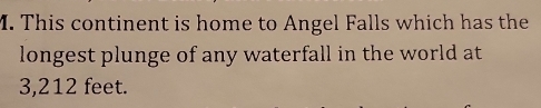 This continent is home to Angel Falls which has the 
longest plunge of any waterfall in the world at
3,212 feet.