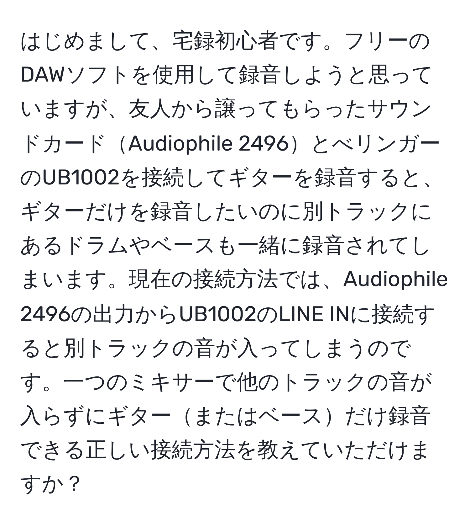 はじめまして、宅録初心者です。フリーのDAWソフトを使用して録音しようと思っていますが、友人から譲ってもらったサウンドカードAudiophile 2496とべリンガーのUB1002を接続してギターを録音すると、ギターだけを録音したいのに別トラックにあるドラムやベースも一緒に録音されてしまいます。現在の接続方法では、Audiophile 2496の出力からUB1002のLINE INに接続すると別トラックの音が入ってしまうのです。一つのミキサーで他のトラックの音が入らずにギターまたはベースだけ録音できる正しい接続方法を教えていただけますか？