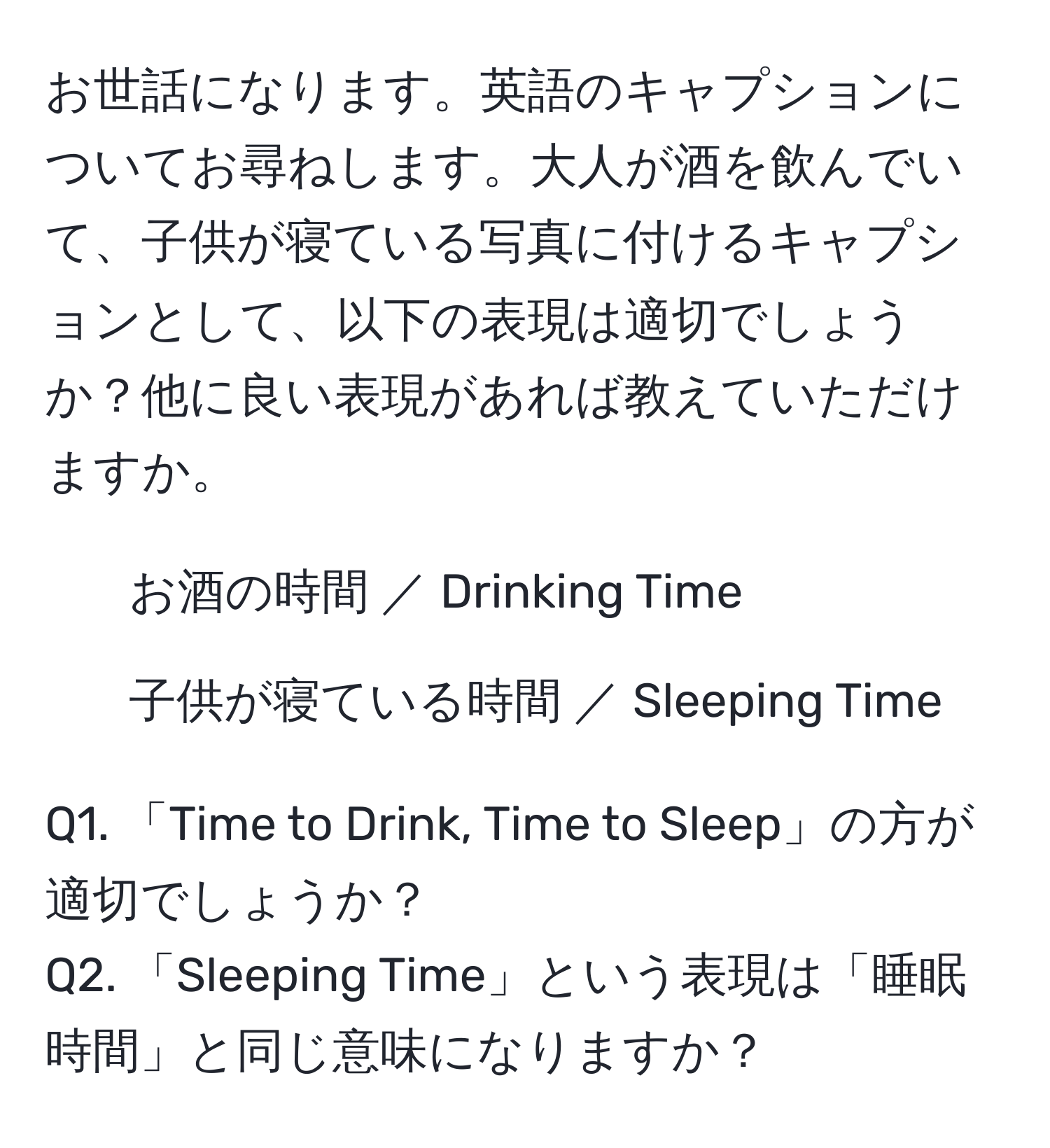 お世話になります。英語のキャプションについてお尋ねします。大人が酒を飲んでいて、子供が寝ている写真に付けるキャプションとして、以下の表現は適切でしょうか？他に良い表現があれば教えていただけますか。  
- お酒の時間 ／ Drinking Time  
- 子供が寝ている時間 ／ Sleeping Time  

Q1. 「Time to Drink, Time to Sleep」の方が適切でしょうか？  
Q2. 「Sleeping Time」という表現は「睡眠時間」と同じ意味になりますか？