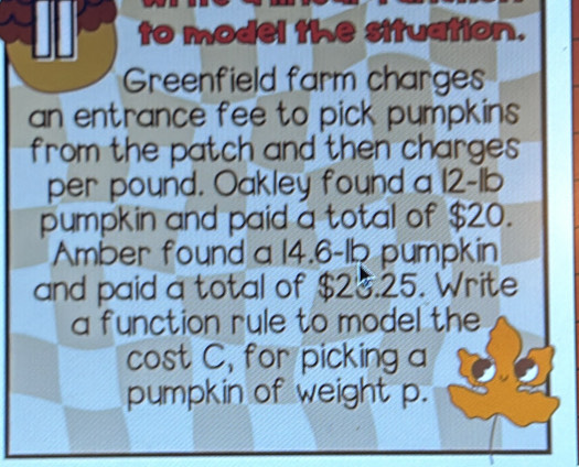 to model the situation. 
Greenfield farm charges 
an entrance fee to pick pumpkins 
from the patch and then charges . 
per pound. Oakley found a 12-1b
pumpkin and paid a total of $20. 
Amber found a 14.6-1b pumpkin 
and paid a total of $23.25. Write 
a function rule to model the 
cost C, for picking a 
pumpkin of weight p.