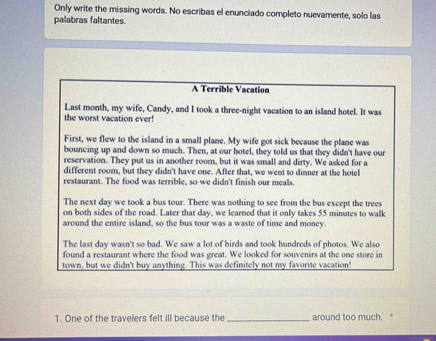 Only write the missing words. No escribas el enunciado completo nuevamente, solo las 
palabras faltantes. 
A Terrible Vacation 
Last month, my wife, Candy, and I took a three-night vacation to an island hotel. It was 
the worst vacation ever! 
First, we flew to the island in a small plane. My wife got sick because the plane was 
bouncing up and down so much. Then, at our hotel, they told us that they didn't have our 
reservation. They put us in another room, but it was small and dirty. We asked for a 
different room, but they didn't have one. After that, we went to dinner at the hotel 
restaurant. The food was terrible, so we didn't finish our meals. 
The next day we took a bus tour. There was nothing to see from the bus except the trees 
on both sides of the road. Later that day, we learned that it only takes 55 minutes to walk 
around the entire island, so the bus tour was a waste of time and money. 
The last day wasn't so bad. We saw a lot of birds and took hundreds of photos. We also 
found a restaurant where the food was great. We looked for souvenirs at the one store in 
town, but we didn't buy anything. This was definitely not my favorite vacation! 
1. One of the travelers felt ill because the_ around too much. *
