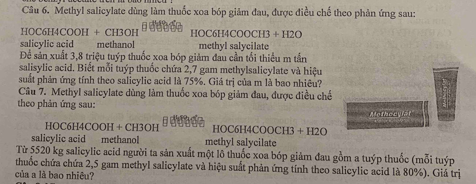 Methyl salicylate dùng làm thuốc xoa bóp giảm đau, được điều chế theo phản ứng sau: 
HOC6H4COOH + CH3OH HOC6H4COOCH3 + H2O 
salicylic acid methanol methyl salycilate 
Để sản xuất 3,8 triệu tuýp thuốc xoa bóp giảm đau cần tối thiểu m tấn 
salisylic acid. Biết mỗi tuýp thuốc chứa 2,7 gam methylsalicylate và hiệu 
suất phản ứng tính theo salicylic acid là 75%. Giá trị của m là bao nhiêu? 
Câu 7. Methyl salicylate dùng làm thuốc xoa bóp giảm đau, được điều chế 
theo phản ứng sau: 
Methocylat 
HOC6H4COOH + CH3OH H OC6H4COOCH3+H2O
salicylic acid methanol methyl salycilate 
Từ 5520 kg salicylic acid người ta sản xuất một lô thuốc xoa bóp giảm đau gồm a tuýp thuốc (mỗi tuýp 
thuốc chứa chứa 2,5 gam methyl salicylate và hiệu suất phản ứng tính theo salicylic acid là 80%). Giá trị 
của a là bao nhiêu?