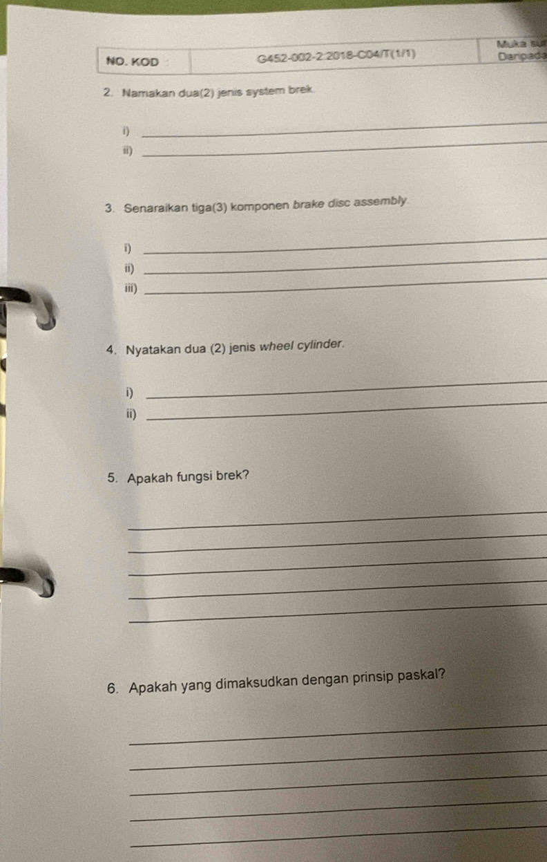 Muka su 
NO. KOD G452-002-2:2018-C04/T(1/1) Darpada 
2. Namakan dua(2) jenis system brek 
_ 
_ 
i) 
ii) 
3. Senaraikan tiga(3) komponen brake disc assembly 
_ 
i) 
_ 
ii) 
iii) 
_ 
4. Nyatakan dua (2) jenis wheel cylinder. 
i) 
_ 
ii) 
_ 
5. Apakah fungsi brek? 
_ 
_ 
_ 
_ 
_ 
6. Apakah yang dimaksudkan dengan prinsip paskal? 
_ 
_ 
_ 
_ 
_