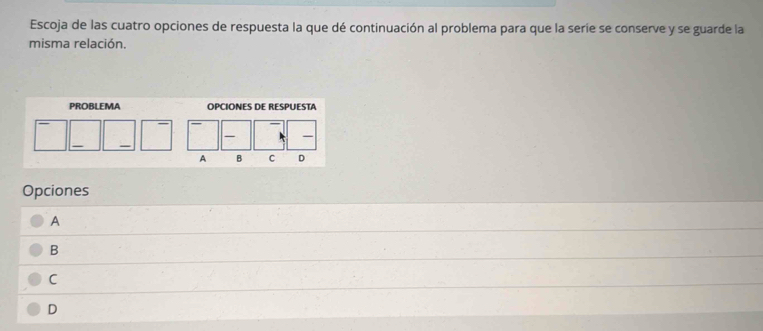 Escoja de las cuatro opciones de respuesta la que dé continuación al problema para que la serie se conserve y se guarde la
misma relación.
PROBLEMA OPCIONES DE RESPUESTA

A B C D
Opciones
A
B
C
D