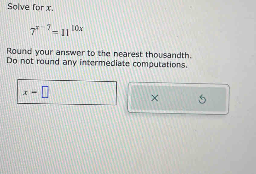 Solve for x.
7^(x-7)=11^(10x)
Round your answer to the nearest thousandth. 
Do not round any intermediate computations.
x=□
×