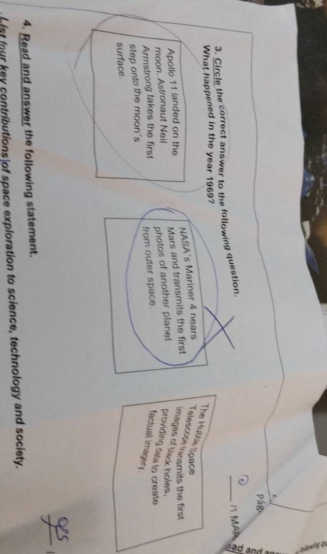 Circle the correct answer to the following question. 
_1 MÄR 
What happened in the year 1969? 
The Huttls Space 
Apollo 11 landed on the NASA's Mariner 4 nears 
Telescops transmits the first 
moon. Astronaut Neil Mars and transmits the first images of black holes. 
Armstrong takes the first photos of another planet 
providing data to create 
step onto the moon's from outer space. 
factual imagery. 
surface. 
_ 
4. Read and answer the following statement. 
List four key contributions of space exploration to science, technology and society.