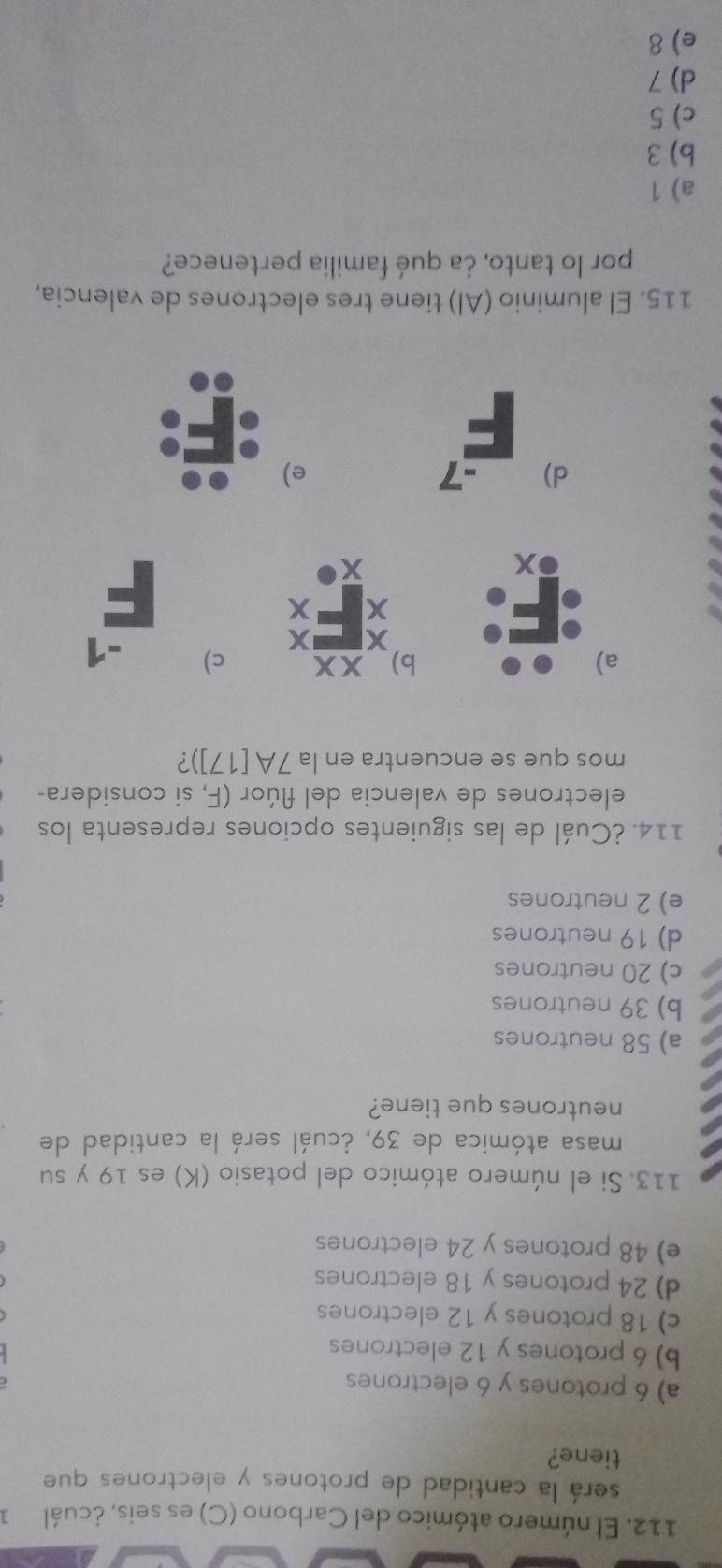 El número atómico del Carbono (C) es seis, ¿cuál 1
será la cantidad de protones y electrones que
tiene?
a) 6 protones y 6 electrones
b) 6 protones y 12 electrones
c) 18 protones y 12 electrones
d) 24 protones y 18 electrones
e) 48 protones y 24 electrones
113. Si el número atómico del potasio (K) es 19 y su
masa atómica de 39, ¿cuál será la cantidad de
neutrones que tiene?
a) 58 neutrones
b) 39 neutrones
c) 20 neutrones
d) 19 neutrones
e) 2 neutrones
114. ¿Cuál de las siguientes opciones representa los
electrones de valencia del flúor (F, si considera-
mos que se encuentra en la 7A[17]) ?
a)
b) xx c) -1
x X
x x
x
x
d) -7 e)
115. El aluminio (Al) tiene tres electrones de valencia,
por lo tanto, ¿a qué familia pertenece?
a) 1
b) 3
c) 5
d) 7
e) 8