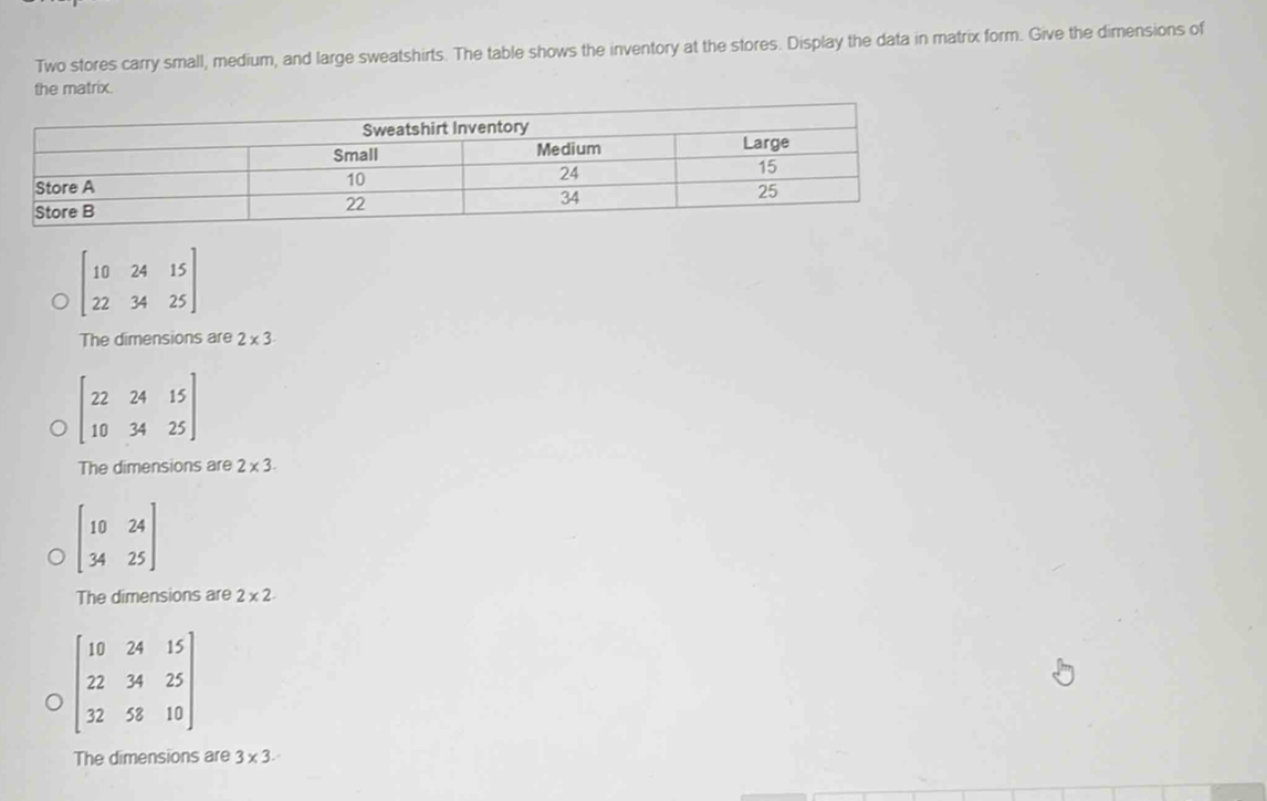 Two stores carry small, medium, and large sweatshirts. The table shows the inventory at the stores. Display the data in matrix form. Give the dimensions of
the matrix.
beginbmatrix 10&24&15 22&34&25endbmatrix
The dimensions are 2* 3
beginbmatrix 22&24&15 10&34&25endbmatrix
The dimensions are 2* 3.
beginbmatrix 10&24 34&25endbmatrix
The dimensions are 2* 2
beginbmatrix 10&24&15 22&34&25 32&58&10endbmatrix
The dimensions are 3* 3