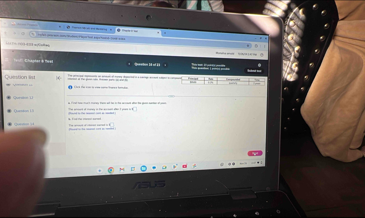 Acçess Pearsón Pearson MyLab and Mastering Chapter 8 Test 
# mylab.pearson.com/Student/PlayerTest.aspx?testid=264816584 
× 
MATH-1103-E03 w/CoReq Monalisa arold 11/26/24 2:47 PM 
Test: Chapter 8 Test Question 16 of 23 This test: 23 point(s) possible 
This question: 1 point(s) possible Submit test 
uestion list The principal represents an amount of money deposited in a savings account subject to co 
interest at the given rate. Answer parts (a) and (b) 
Question 1 Click the icon to view some finance formulas. 
Question 12 
a. Find how much money there will be in the account after the given number of years. 
The amount of money in the account after 2 years is ! □ 
Question 13 (Round to the nearest cent as needed.) 
b. Find the interest earned. 
Question 14 The amount of interest earned is $₹
(Round to the nearest cent as needed.)