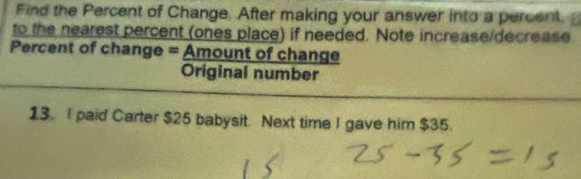 Find the Percent of Change. After making your answer into a percent. 
to the nearest percent (ones place) if needed. Note increase/decrease 
Percent of change = Amount of change 
Original number 
13. I paid Carter $25 babysit. Next time I gave him $35.