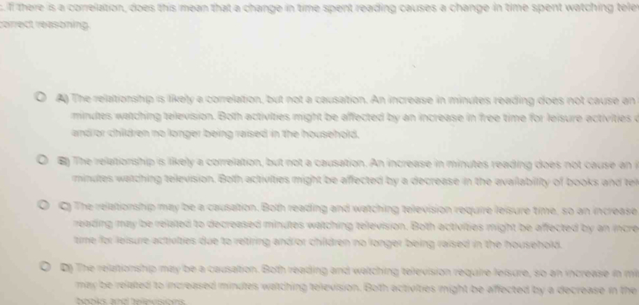 If there is a correlation, does this mean that a change in time spent reading causes a change in time spent watching tele
correct reasoning.
A) The relationship is likely a correlation, but not a causation. An increase in minutes reading does not cause an
minules watching television. Both activilties might be affected by an increase in free time for leisure activities o
and or children no longer being raised in the household.
en The relationship is likely a correlation, but not a causation. An increase in minutes reading does not cause an
minutes watching television. Both activilties might be affected by a decrease in the availability of books and te
C) The relationship may be a causation. Both reading and watching television require leisure time, so an increase
reading may be related to decreased minutes watching television. Both activities might be affected by an incre
time for leisure activties due to retiring andror children no longer being raised in the household.
Dn The relationship may be a causation. Both reading and watching television require leisure, so an increase in m
may be related to increased minutes watching television. Both activities might be affected by a decrease in the
be oks anól belevsións