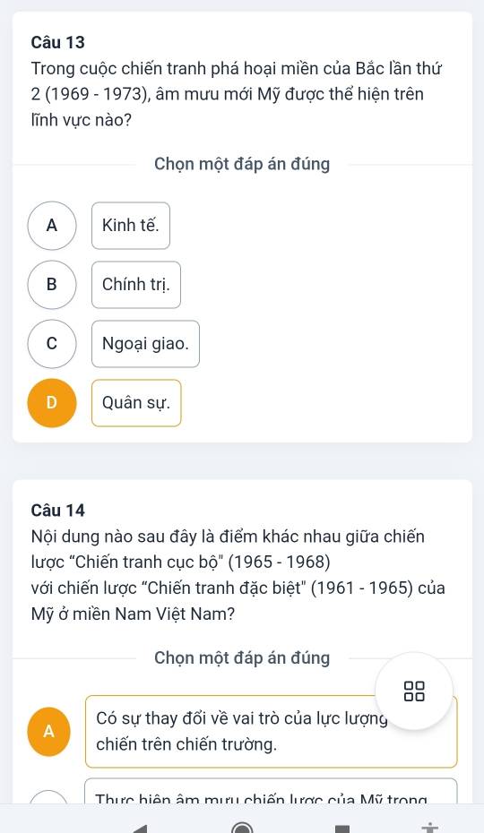 Trong cuộc chiến tranh phá hoại miền của Bắc lần thứ
2 (1969 - 1973), âm mưu mới Mỹ được thể hiện trên
lĩnh vực nào?
Chọn một đáp án đúng
A Kinh tế.
B Chính trị.
C Ngoại giao.
D Quân sự.
Câu 14
Nội dung nào sau đây là điểm khác nhau giữa chiến
lược "Chiến tranh cục bộ" (1965 - 1968)
với chiến lược "Chiến tranh đặc biệt" (1961 - 1965) của
Mỹ ở miền Nam Việt Nam?
Chọn một đáp án đúng
Có sự thay đổi về vai trò của lực lượng
A chiến trên chiến trường.
Thực hiện âm mưu chiến lược của Mỹ trong