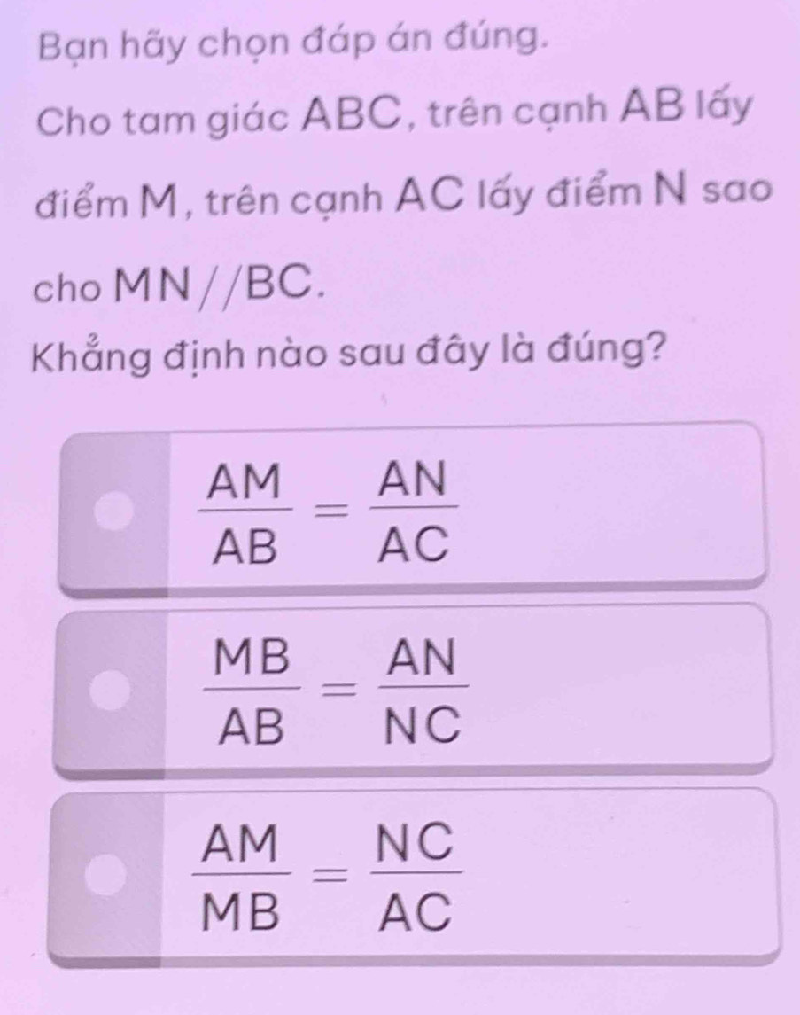 Bạn hãy chọn đáp án đúng.
Cho tam giác ABC, trên cạnh AB lấy
điểm M, trên cạnh AC lấy điểm N sao
cho MN//BC. 
Khẳng định nào sau đây là đúng?
 AM/AB = AN/AC 
 MB/AB = AN/NC 
 AM/MB = NC/AC 