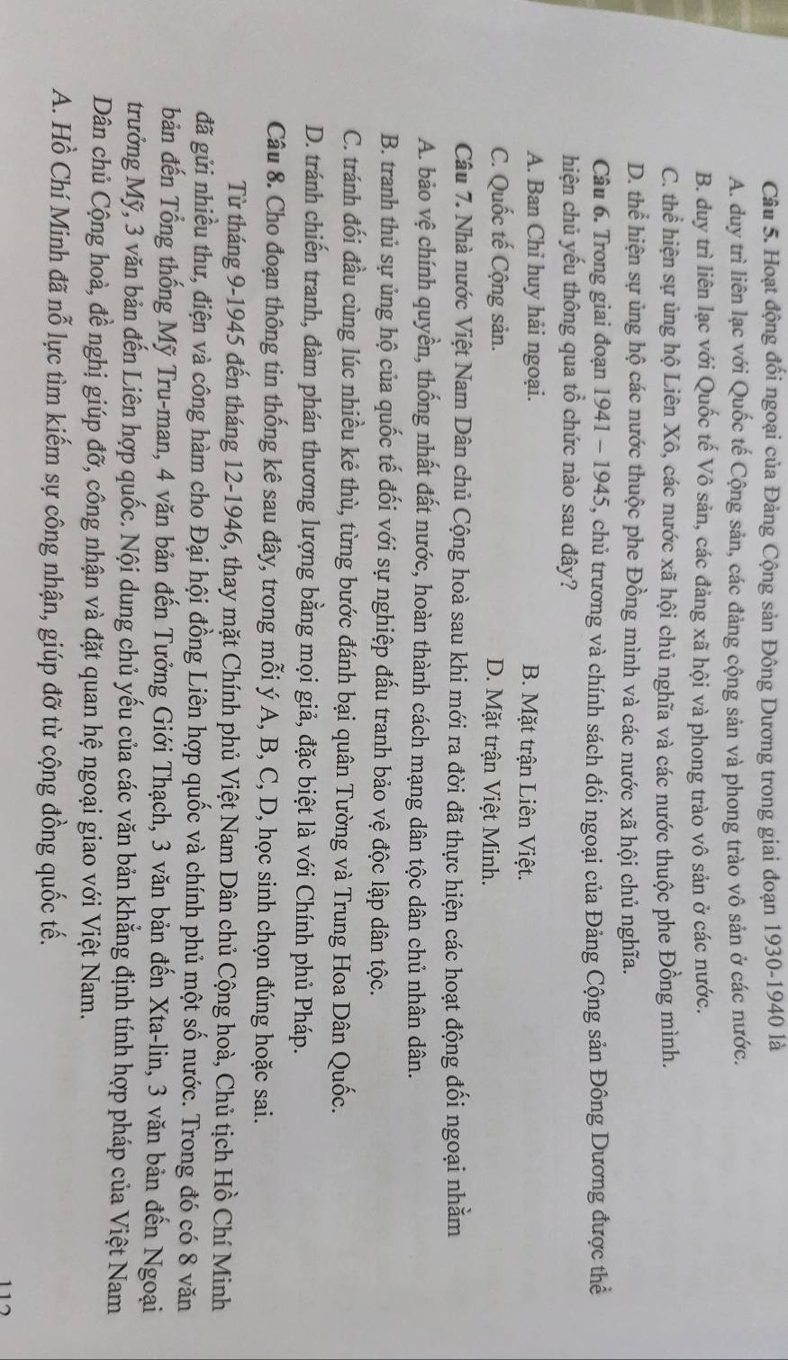 Hoạt động đối ngoại của Đảng Cộng sản Đông Dương trong giai đoạn 1930-1940 là
A. duy trì liên lạc với Quốc tế Cộng sản, các đảng cộng sản và phong trào vô sản ở các nước.
B. duy trì liên lạc với Quốc tế Vô sản, các đảng xã hội và phong trào vô sản ở các nước.
C. thể hiện sự ủng hộ Liên Xô, các nước xã hội chủ nghĩa và các nước thuộc phe Đồng mình.
D. thể hiện sự ủng hộ các nước thuộc phe Đồng mình và các nước xã hội chủ nghĩa.
Câu 6. Trong giai đoạn 1941 - 1945, chủ trương và chính sách đối ngoại của Đảng Cộng sản Đông Dương được thể
hiện chủ yếu thông qua tổ chức nào sau đây?
A. Ban Chỉ huy hải ngoại. B. Mặt trận Liên Việt.
C. Quốc tế Cộng sản. D. Mặt trận Việt Minh.
Câu 7. Nhà nước Việt Nam Dân chủ Cộng hoà sau khi mới ra đời đã thực hiện các hoạt động đối ngoại nhằm
A. bảo vệ chính quyền, thống nhất đất nước, hoàn thành cách mạng dân tộc dân chủ nhân dân.
B. tranh thủ sự ủng hộ của quốc tế đối với sự nghiệp đấu tranh bảo vệ độc lập dân tộc.
C. tránh đối đầu cùng lúc nhiều kẻ thù, từng bước đánh bại quân Tường và Trung Hoa Dân Quốc.
D. tránh chiến tranh, đàm phán thương lượng bằng mọi giả, đặc biệt là với Chính phủ Pháp.
Câu 8. Cho đoạn thông tin thống kê sau đây, trong mỗi ý A, B, C, D, học sinh chọn đúng hoặc sai.
Từ tháng 9-1945 đến tháng 12-1946, thay mặt Chính phủ Việt Nam Dân chủ Cộng hoà, Chủ tịch Hồ Chí Minh
đã gửi nhiều thư, điện và công hàm cho Đại hội đồng Liên hợp quốc và chính phủ một số nước. Trong đó có 8 văn
bản đến Tổng thống Mỹ Tru-man, 4 văn bản đến Tưởng Giới Thạch, 3 văn bản đến Xta-lin, 3 văn bản đến Ngoại
trưởng Mỹ, 3 văn bản đến Liên hợp quốc. Nội dung chủ yếu của các văn bản khẳng định tính hợp pháp của Việt Nam
Dân chủ Cộng hoà, đề nghị giúp đỡ, công nhận và đặt quan hệ ngoại giao với Việt Nam.
A. Hồ Chí Minh đã nỗ lực tìm kiếm sự công nhận, giúp đỡ từ cộng đồng quốc tế.
112