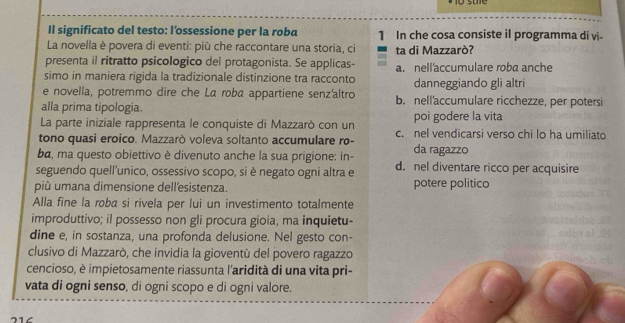 Il significato del testo: l’ossessione per la roba 1 In che cosa consiste il programma di vi-
La novella è povera di eventi: più che raccontare una storia, ci
presenta il ritratto psicologico del protagonista. Se applicas- ta di Mazzarò?
simo in maniera rigida la tradizionale distinzione tra racconto a. nell'accumulare roba anche
danneggiando gli altri
e novella, potremmo dire che La roba appartiene senz'altro b. nell'accumulare ricchezze, per potersi
alla prima tipologia.
La parte iniziale rappresenta le conquiste di Mazzarò con un poi godere la vita
tono quasi eroico. Mazzarò voleva soltanto accumulare ro- c. nel vendicarsi verso chi lo ha umiliato
ba, ma questo obiettivo è divenuto anche la sua prigione: in- da ragazzo
seguendo quell'unico, ossessivo scopo, si è negato ogni altra e d. nel diventare ricco per acquisire
più umana dimensione dell'esistenza. potere politico
Alla fine la roba si rivela per lui un investimento totalmente
improduttivo; il possesso non gli procura gioia, ma inquietu-
dine e, in sostanza, una profonda delusione. Nel gesto con-
clusivo di Mazzarò, che invidia la gioventù del povero ragazzo
cencioso, è impietosamente riassunta l'aridità di una vita pri-
vata di ogni senso, di ogni scopo e di ogni valore.
71८