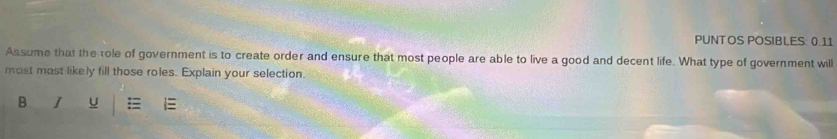 PUNTOS POSIBLES: 0.11 
Assume that the tole of government is to create order and ensure that most people are able to live a good and decent life. What type of government will 
most mast likely fill those roles. Explain your selection. 
B I U