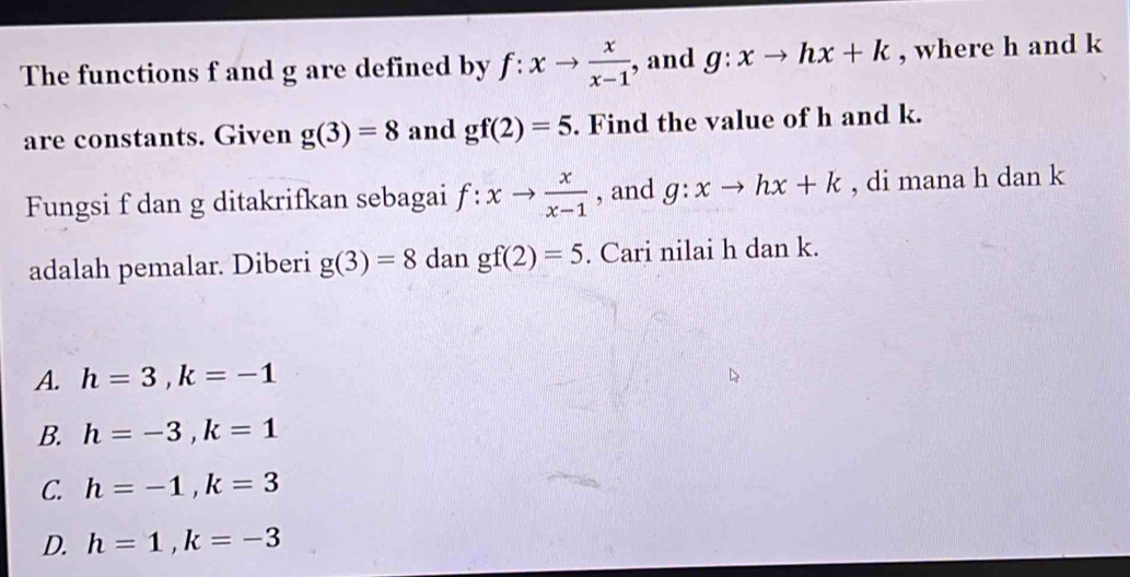 The functions f and g are defined by f:xto  x/x-1  , and g:xto hx+k , where h and k
are constants. Given g(3)=8 and gf(2)=5. Find the value of h and k.
Fungsi f dan g ditakrifkan sebagai f:xto  x/x-1  , and g:xto hx+k , di mana h dan k
adalah pemalar. Diberi g(3)=8 dan gf(2)=5. Cari nilai h dan k.
A. h=3, k=-1
B. h=-3, k=1
C. h=-1, k=3
D. h=1, k=-3