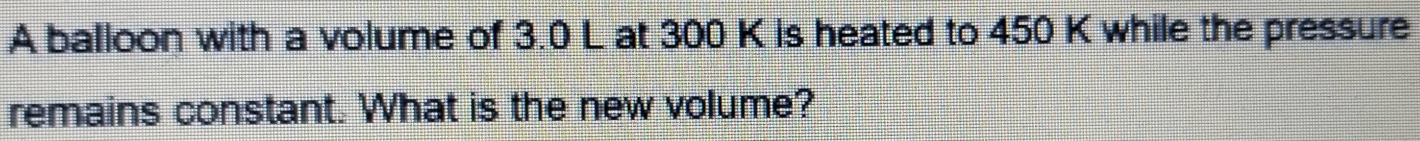 A balloon with a volume of 3.0 L at 300 K is heated to 450 K while the pressure 
remains constant. What is the new volume?