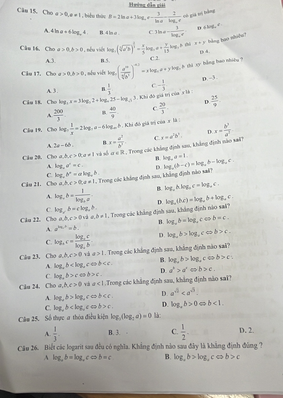 Hướng dẫn giải
Câu 15. Cho a>0,a!= 1 , biều thức B=2ln a+3log _ae- 3/ln a -frac 2log _aec6 giá trị bằng
A. 4ln a+6log _a4. B. 4 ln a . C 3ln a-frac 3log _ae· D. 6log _ae.
Câu 16. Cho a>0,b>0 , nếu viết log _3(sqrt[5](a^3b))^ 2/3 = x/5 log _3a+ y/15 log _3b thì x+y bằng bao nhiêu?
D 4.
A.3. B.5. C.2.
Câu 17. Cho a>0,b>0 , nếu viết log _5( a^(10)/sqrt[6](b^5) )^-0.2=xlog _5a+ylog _5 gb thi xy bằng bao nhiêu ?
D. -3 .
C. - 1/3 .
A. 3 .
B.  1/3 .
Câu 18. Cho log _3x=3log _32+log _925-log _sqrt(3)3 *. Khi đó giá trị của x là :
B.
A.  200/3 .  40/9 .
C.  20/3 .
D.  25/9 .
Câu 19. Cho log _7 1/x =2log _7a-6log _49b. Khi đó giá trị ciax1 à :
A. 2a-6b. B x= a^2/b^3 . C. x=a^2b^3. D. x= b^3/a^2 .
Câu 20. Cho a a,b,c>0;a!= 1 và số alpha ∈ R , Trong các khẳng định sau, khẳng định nào sai?
B. log _aa=1.
A. log _aa^c=c. D.
Câu 21. Cho a,b,c>0;a!= 1 , Trong các khẳng định sau, khẳng định nào sai? log _a(b-c)=log _ab-log _ac.
C. log _ab^a=alpha log _ab.
B. log _ab.log _bc=log _ac.
A. log _ab=frac 1log _ba.
D. log _a(b.c)=log _ab+log _ac.
C. log _a^rb=clog _ab.
Câu 22. Cho a,b,c>0 và a,b!= 1 , Trong các khẳng định sau, khẳng định nào sai?
B.
A. a^(log _a)b=b. log _ab=log _acLeftrightarrow b=c.
D. log _ab>log _acLeftrightarrow b>c.
C. log _bc=frac log _aclog _ab.
Câu 23. Cho ,b,c>0 và a>1. Trong các khẳng định sau, khẵng định nào sai?
B. log _ab>log _acLeftrightarrow b>c:
A. log _ab
C. log _ab>c b>c. D. a^b>a^cLeftrightarrow b>c.
Câu 24. Cho a,b,c>0 và a<1</tex> .Trong các khẳng định sau, khẳng định nào sai?
A. log _ab>log _acLeftrightarrow b
D. a^(sqrt(2))
C. log _ab c.
D. log _ab>0Leftrightarrow b<1.
Câu 25. Số thực a thỏa điều kiện log _3(log _2a)=0 là:
A.  1/3 . B. 3. C.  1/2 . D. 2.
Câu 26. Biết các logarit sau đều có nghĩa. Khẳng định nào sau đây là khẳng định đúng ?
A log _ab=log _acLeftrightarrow b=c
B. log _ab>log _acLeftrightarrow b>c