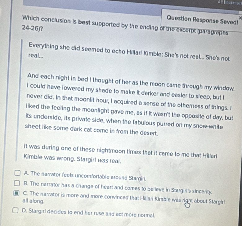 All Bockma
Question Response Savedl
Which conclusion is best supported by the ending of the excerpt (paragraphs
24-26)?
Everything she did seemed to echo Hillari Kimble: She's not real... She's not
real...
And each night in bed I thought of her as the moon came through my window.
I could have lowered my shade to make it darker and easier to sleep, but I
never did. In that moonlit hour, I acquired a sense of the otherness of things. I
liked the feeling the moonlight gave me, as if it wasn't the opposite of day, but
its underside, its private side, when the fabulous purred on my snow-white
sheet like some dark cat come in from the desert.
It was during one of these nightmoon times that it came to me that Hillari
Kimble was wrong. Stargirl was real.
A. The narrator feels uncomfortable around Stargirl.
B. The narrator has a change of heart and comes to believe in Stargirl's sincerity.
C. The narrator is more and more convinced that Hillari Kimble was right about Stargirl
all along.
D. Stargirl decides to end her ruse and act more normal.